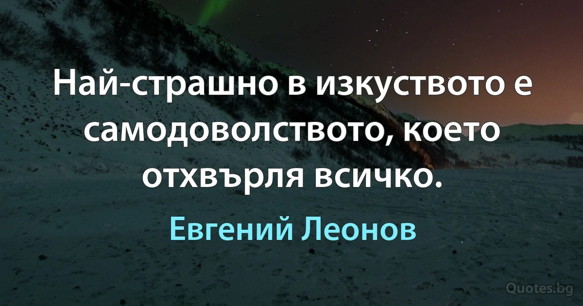 Най-страшно в изкуството е самодоволството, което отхвърля всичко. (Евгений Леонов)