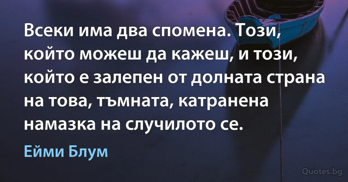 Всеки има два спомена. Този, който можеш да кажеш, и този, който е залепен от долната страна на това, тъмната, катранена намазка на случилото се. (Ейми Блум)