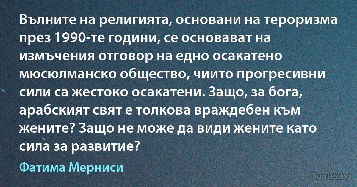 Вълните на религията, основани на тероризма през 1990-те години, се основават на измъчения отговор на едно осакатено мюсюлманско общество, чиито прогресивни сили са жестоко осакатени. Защо, за бога, арабският свят е толкова враждебен към жените? Защо не може да види жените като сила за развитие? (Фатима Мерниси)