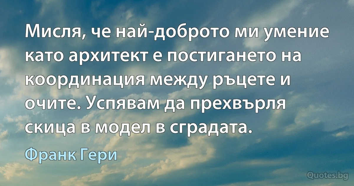 Мисля, че най-доброто ми умение като архитект е постигането на координация между ръцете и очите. Успявам да прехвърля скица в модел в сградата. (Франк Гери)