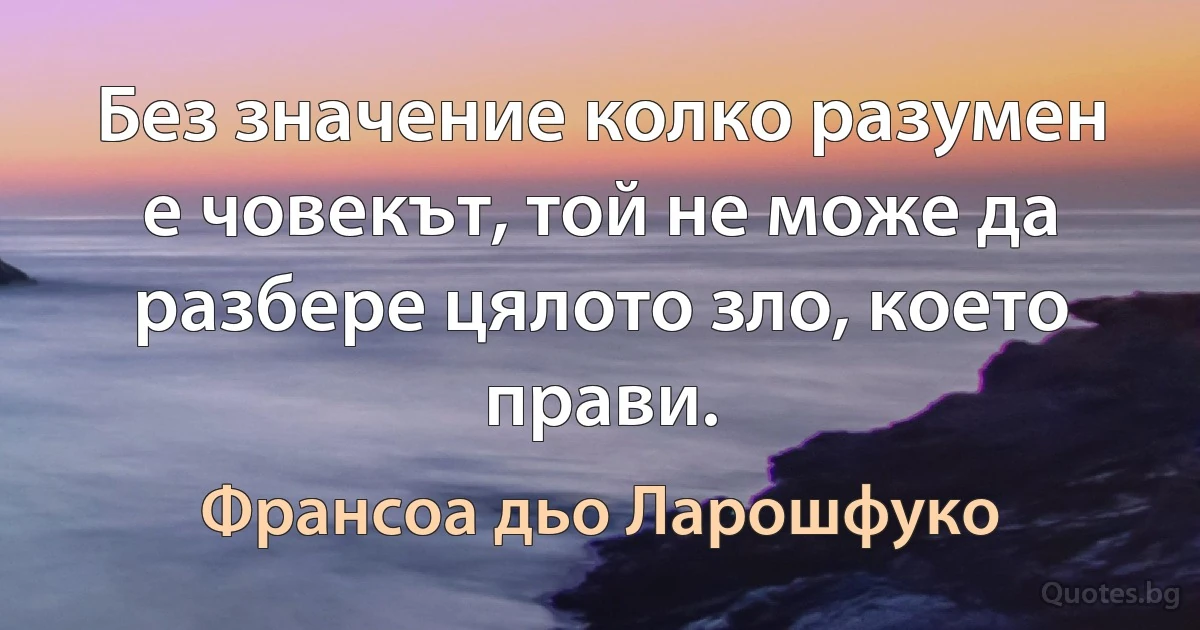 Без значение колко разумен е човекът, той не може да разбере цялото зло, което прави. (Франсоа дьо Ларошфуко)