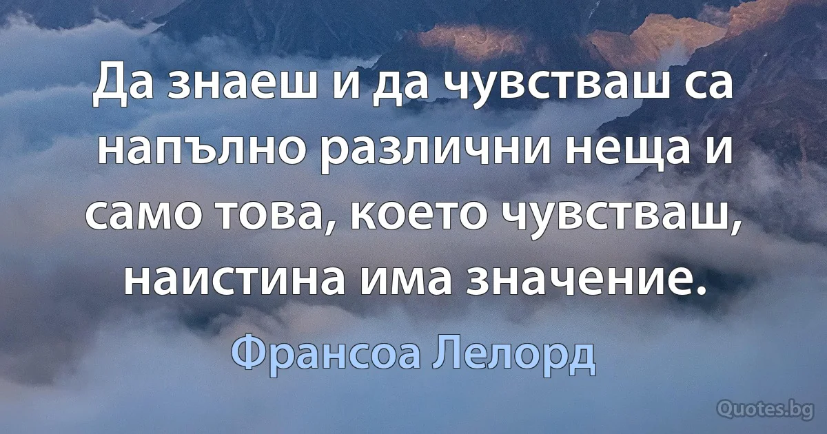 Да знаеш и да чувстваш са напълно различни неща и само това, което чувстваш, наистина има значение. (Франсоа Лелорд)