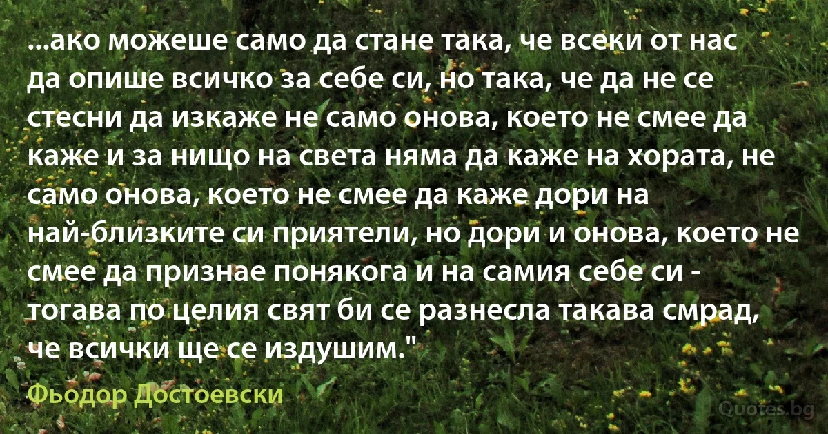 ...ако можеше само да стане така, че всеки от нас да опише всичко за себе си, но така, че да не се стесни да изкаже не само онова, което не смее да каже и за нищо на света няма да каже на хората, не само онова, което не смее да каже дори на най-близките си приятели, но дори и онова, което не смее да признае понякога и на самия себе си - тогава по целия свят би се разнесла такава смрад, че всички ще се издушим." (Фьодор Достоевски)