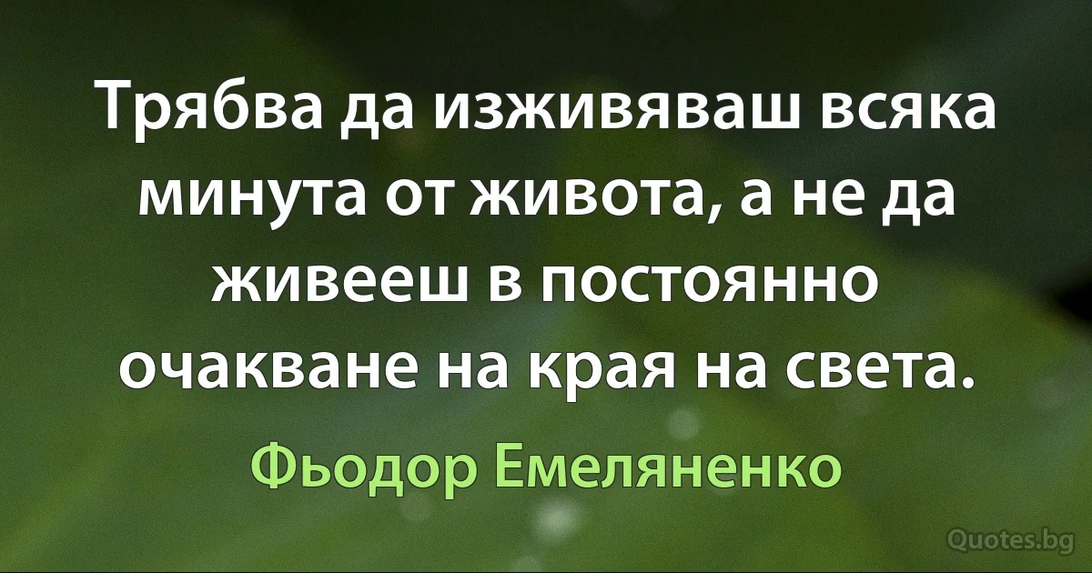 Трябва да изживяваш всяка минута от живота, а не да живееш в постоянно очакване на края на света. (Фьодор Емеляненко)