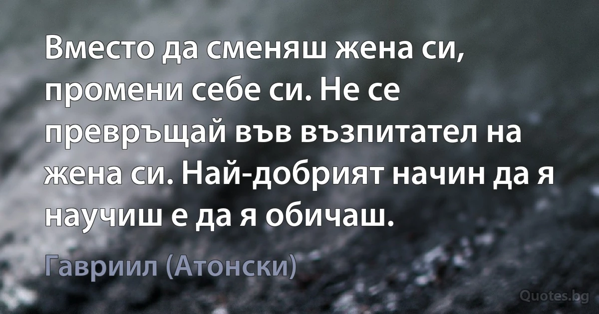 Вместо да сменяш жена си, промени себе си. Не се превръщай във възпитател на жена си. Най-добрият начин да я научиш е да я обичаш. (Гавриил (Атонски))