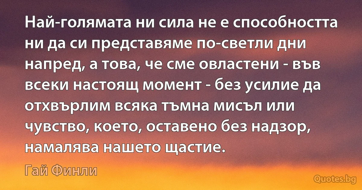 Най-голямата ни сила не е способността ни да си представяме по-светли дни напред, а това, че сме овластени - във всеки настоящ момент - без усилие да отхвърлим всяка тъмна мисъл или чувство, което, оставено без надзор, намалява нашето щастие. (Гай Финли)