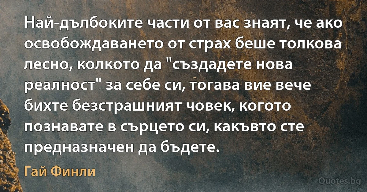 Най-дълбоките части от вас знаят, че ако освобождаването от страх беше толкова лесно, колкото да "създадете нова реалност" за себе си, тогава вие вече бихте безстрашният човек, когото познавате в сърцето си, какъвто сте предназначен да бъдете. (Гай Финли)