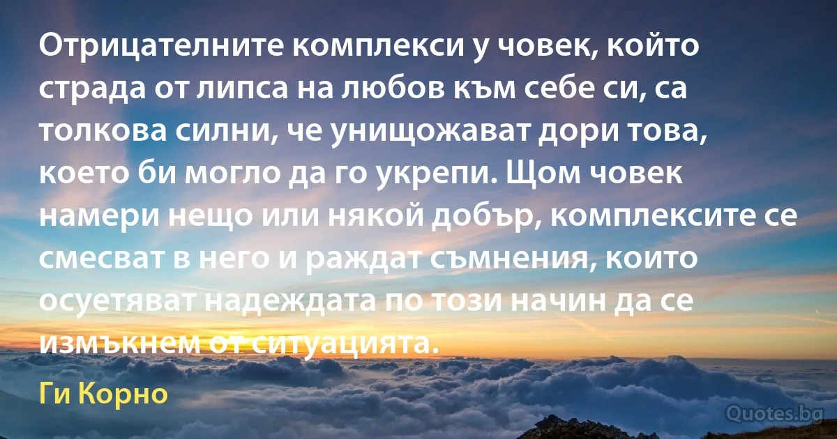 Отрицателните комплекси у човек, който страда от липса на любов към себе си, са толкова силни, че унищожават дори това, което би могло да го укрепи. Щом човек намери нещо или някой добър, комплексите се смесват в него и раждат съмнения, които осуетяват надеждата по този начин да се измъкнем от ситуацията. (Ги Корно)