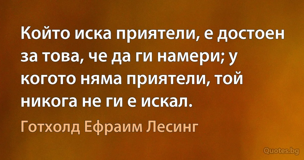 Който иска приятели, е достоен за това, че да ги намери; у когото няма приятели, той никога не ги е искал. (Готхолд Ефраим Лесинг)