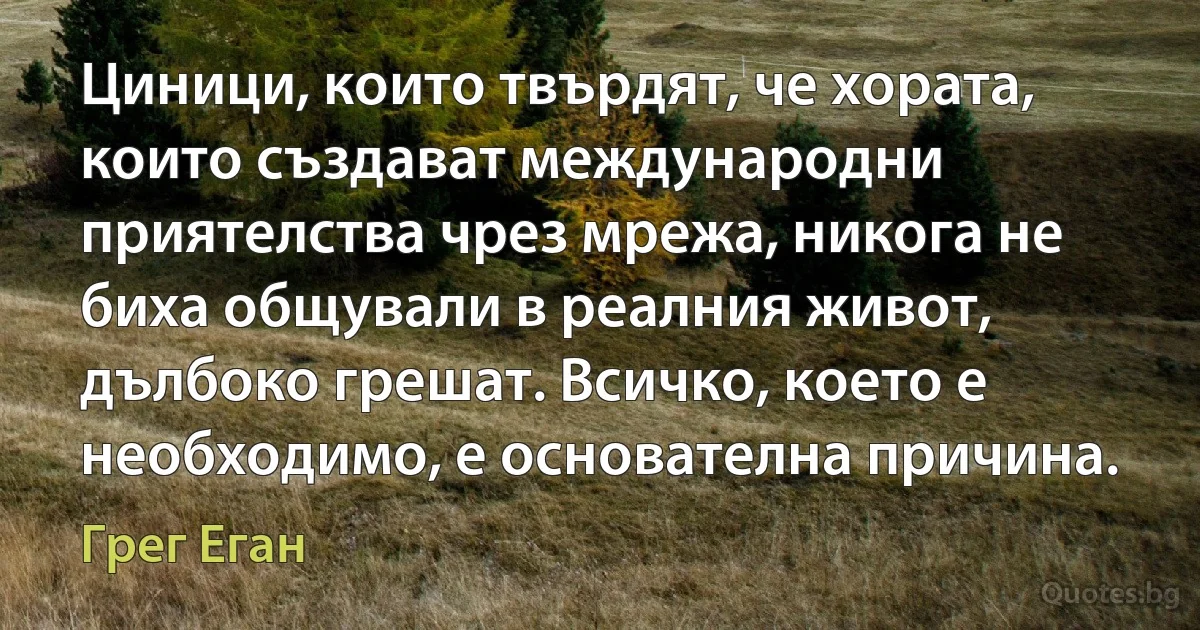 Циници, които твърдят, че хората, които създават международни приятелства чрез мрежа, никога не биха общували в реалния живот, дълбоко грешат. Всичко, което е необходимо, е основателна причина. (Грег Еган)