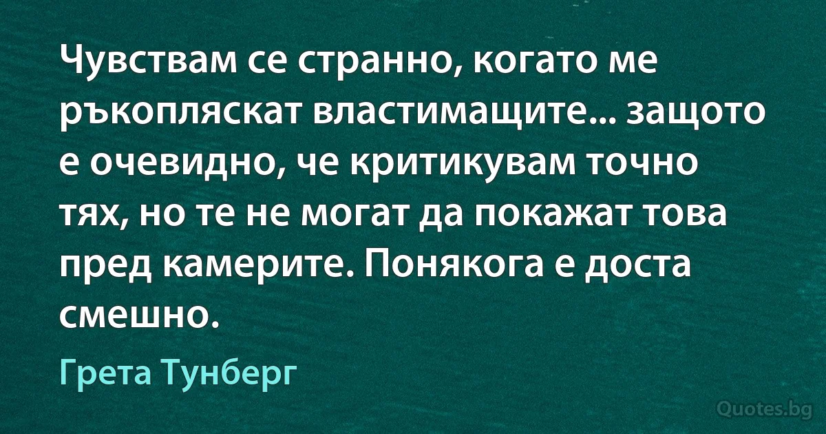 Чувствам се странно, когато ме ръкопляскат властимащите... защото е очевидно, че критикувам точно тях, но те не могат да покажат това пред камерите. Понякога е доста смешно. (Грета Тунберг)