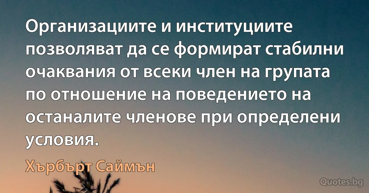 Организациите и институциите позволяват да се формират стабилни очаквания от всеки член на групата по отношение на поведението на останалите членове при определени условия. (Хърбърт Саймън)