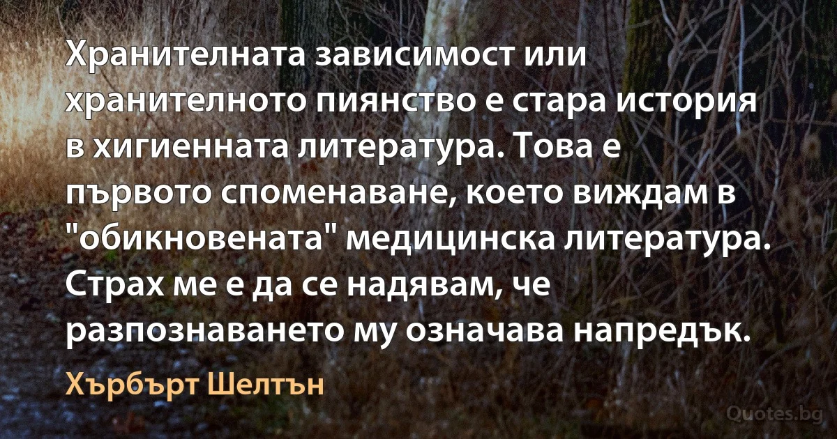 Хранителната зависимост или хранителното пиянство е стара история в хигиенната литература. Това е първото споменаване, което виждам в "обикновената" медицинска литература. Страх ме е да се надявам, че разпознаването му означава напредък. (Хърбърт Шелтън)