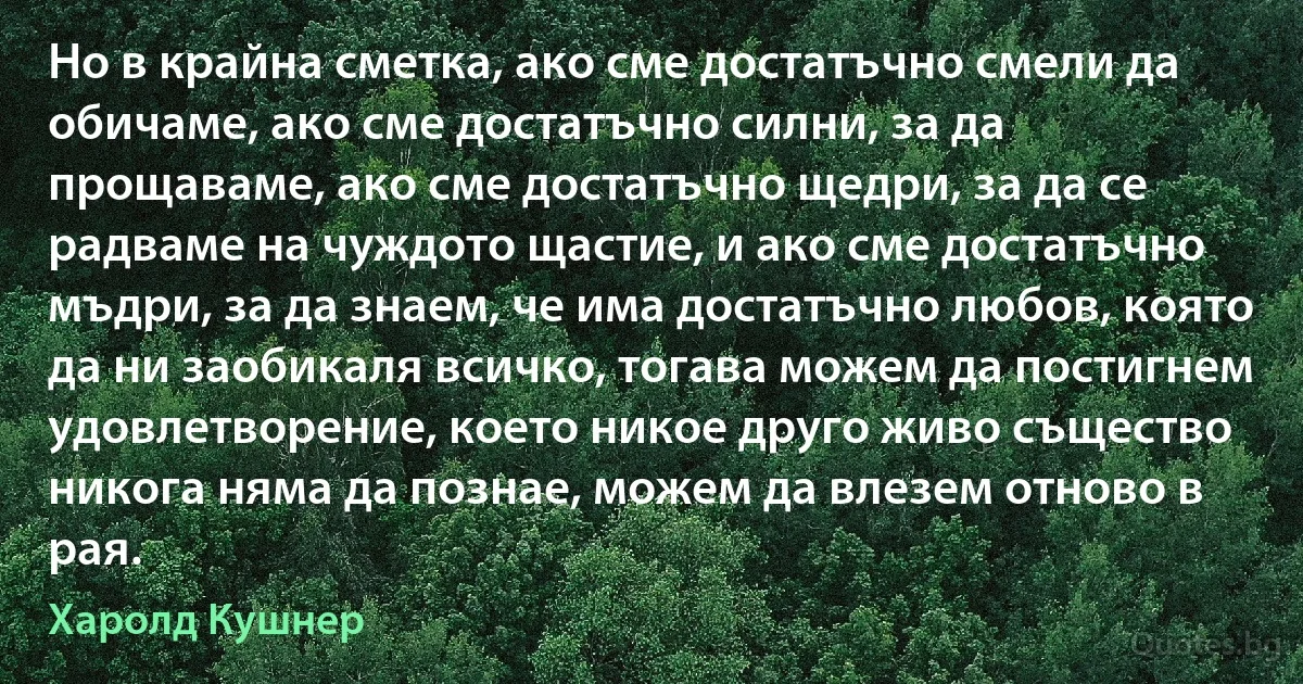 Но в крайна сметка, ако сме достатъчно смели да обичаме, ако сме достатъчно силни, за да прощаваме, ако сме достатъчно щедри, за да се радваме на чуждото щастие, и ако сме достатъчно мъдри, за да знаем, че има достатъчно любов, която да ни заобикаля всичко, тогава можем да постигнем удовлетворение, което никое друго живо същество никога няма да познае, можем да влезем отново в рая. (Харолд Кушнер)