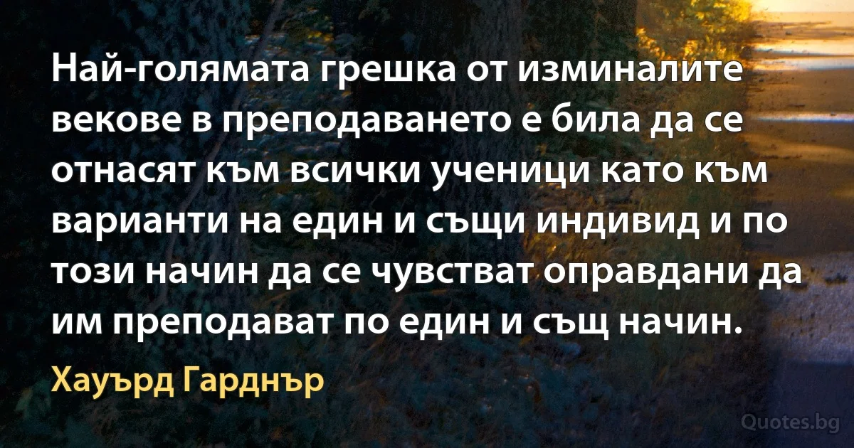 Най-голямата грешка от изминалите векове в преподаването е била да се отнасят към всички ученици като към варианти на един и същи индивид и по този начин да се чувстват оправдани да им преподават по един и същ начин. (Хауърд Гарднър)