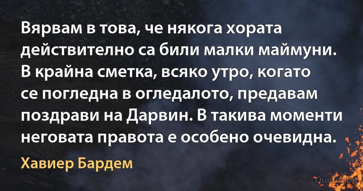 Вярвам в това, че някога хората действително са били малки маймуни. В крайна сметка, всяко утро, когато се погледна в огледалото, предавам поздрави на Дарвин. В такива моменти неговата правота е особено очевидна. (Хавиер Бардем)