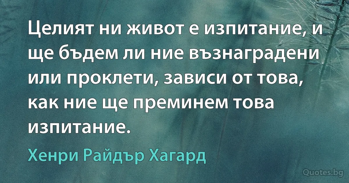 Целият ни живот е изпитание, и ще бъдем ли ние възнаградени или проклети, зависи от това, как ние ще преминем това изпитание. (Хенри Райдър Хагард)