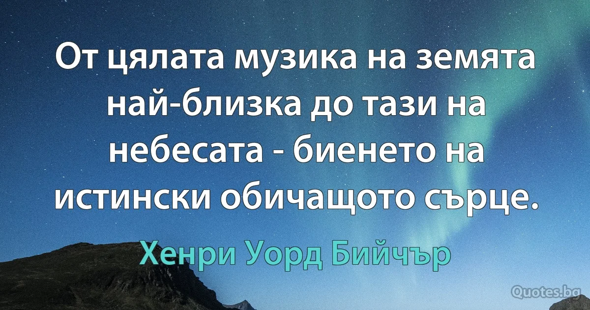 От цялата музика на земята най-близка до тази на небесата - биенето на истински обичащото сърце. (Хенри Уорд Бийчър)