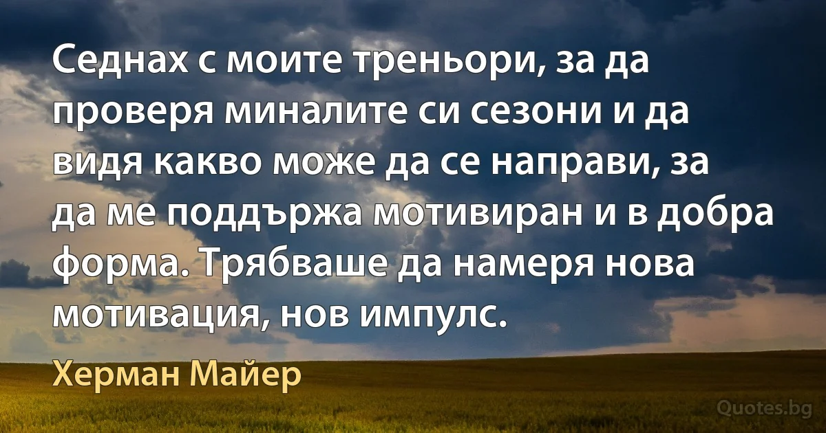 Седнах с моите треньори, за да проверя миналите си сезони и да видя какво може да се направи, за да ме поддържа мотивиран и в добра форма. Трябваше да намеря нова мотивация, нов импулс. (Херман Майер)