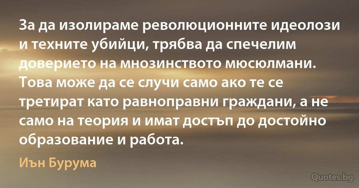 За да изолираме революционните идеолози и техните убийци, трябва да спечелим доверието на мнозинството мюсюлмани. Това може да се случи само ако те се третират като равноправни граждани, а не само на теория и имат достъп до достойно образование и работа. (Иън Бурума)