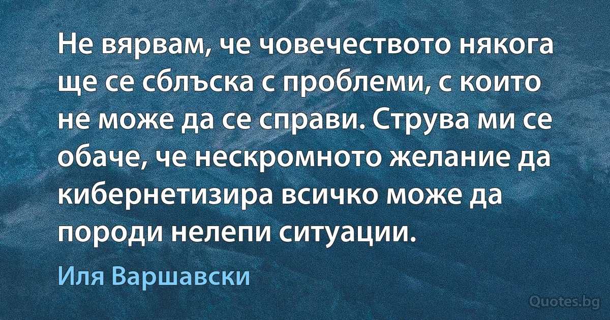 Не вярвам, че човечеството някога ще се сблъска с проблеми, с които не може да се справи. Струва ми се обаче, че нескромното желание да кибернетизира всичко може да породи нелепи ситуации. (Иля Варшавски)