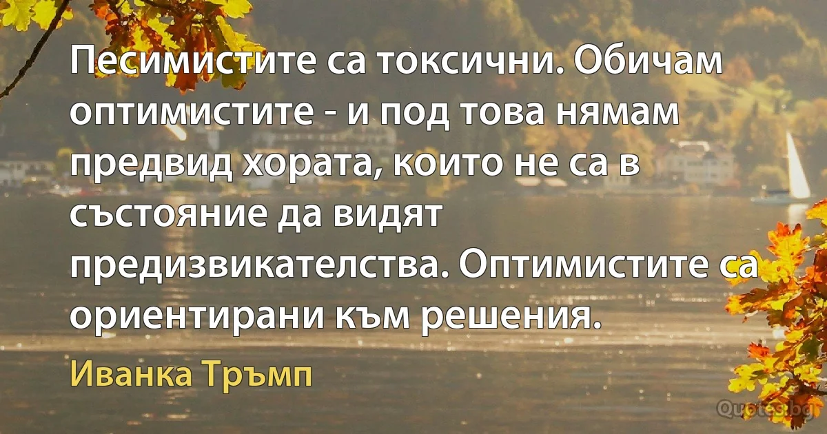 Песимистите са токсични. Обичам оптимистите - и под това нямам предвид хората, които не са в състояние да видят предизвикателства. Оптимистите са ориентирани към решения. (Иванка Тръмп)