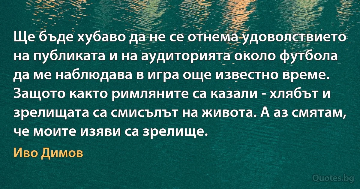 Ще бъде хубаво да не се отнема удоволствието на публиката и на аудиторията около футбола да ме наблюдава в игра още известно време. Защото както римляните са казали - хлябът и зрелищата са смисълът на живота. А аз смятам, че моите изяви са зрелище. (Иво Димов)