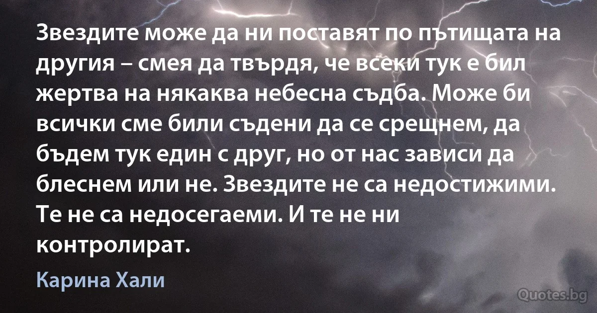 Звездите може да ни поставят по пътищата на другия – смея да твърдя, че всеки тук е бил жертва на някаква небесна съдба. Може би всички сме били съдени да се срещнем, да бъдем тук един с друг, но от нас зависи да блеснем или не. Звездите не са недостижими. Те не са недосегаеми. И те не ни контролират. (Карина Хали)