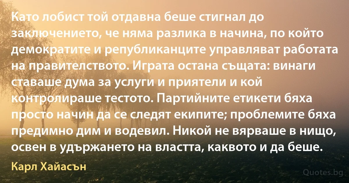 Като лобист той отдавна беше стигнал до заключението, че няма разлика в начина, по който демократите и републиканците управляват работата на правителството. Играта остана същата: винаги ставаше дума за услуги и приятели и кой контролираше тестото. Партийните етикети бяха просто начин да се следят екипите; проблемите бяха предимно дим и водевил. Никой не вярваше в нищо, освен в удържането на властта, каквото и да беше. (Карл Хайасън)