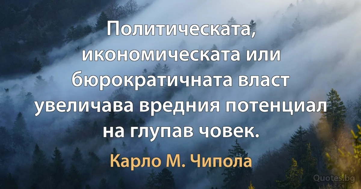 Политическата, икономическата или бюрократичната власт увеличава вредния потенциал на глупав човек. (Карло М. Чипола)