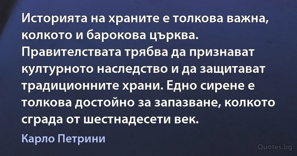 Историята на храните е толкова важна, колкото и барокова църква. Правителствата трябва да признават културното наследство и да защитават традиционните храни. Едно сирене е толкова достойно за запазване, колкото сграда от шестнадесети век. (Карло Петрини)