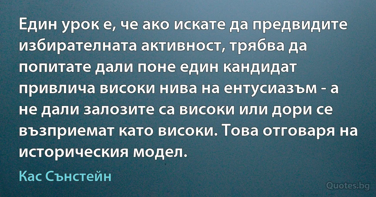 Един урок е, че ако искате да предвидите избирателната активност, трябва да попитате дали поне един кандидат привлича високи нива на ентусиазъм - а не дали залозите са високи или дори се възприемат като високи. Това отговаря на историческия модел. (Кас Сънстейн)