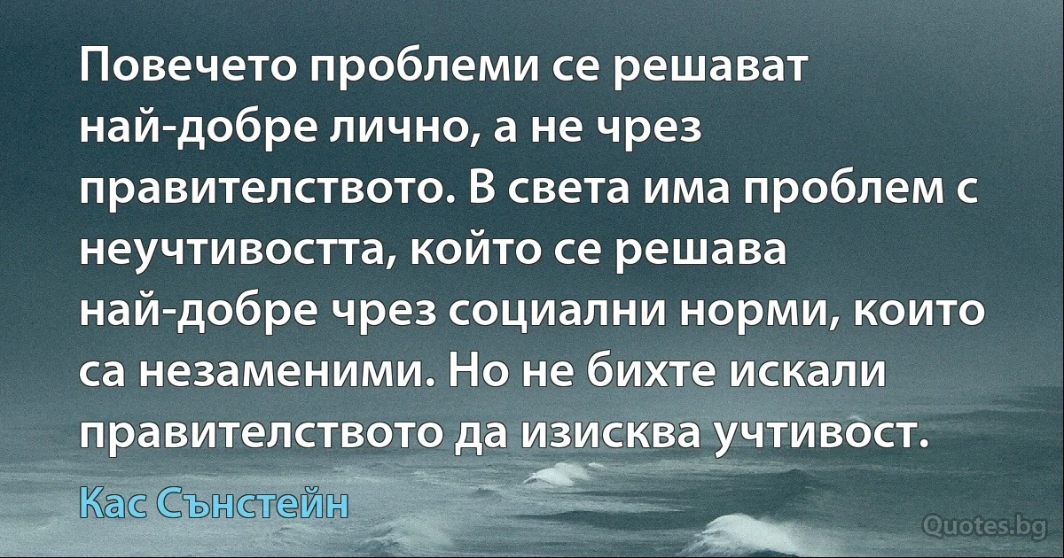 Повечето проблеми се решават най-добре лично, а не чрез правителството. В света има проблем с неучтивостта, който се решава най-добре чрез социални норми, които са незаменими. Но не бихте искали правителството да изисква учтивост. (Кас Сънстейн)