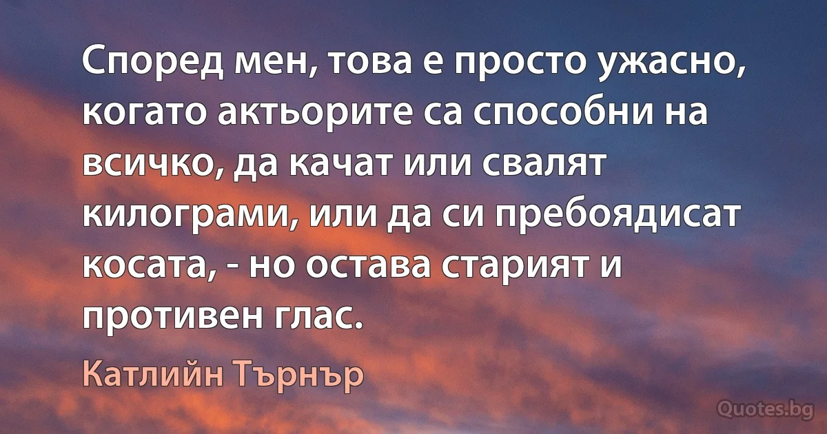 Според мен, това е просто ужасно, когато актьорите са способни на всичко, да качат или свалят килограми, или да си пребоядисат косата, - но остава старият и противен глас. (Катлийн Търнър)