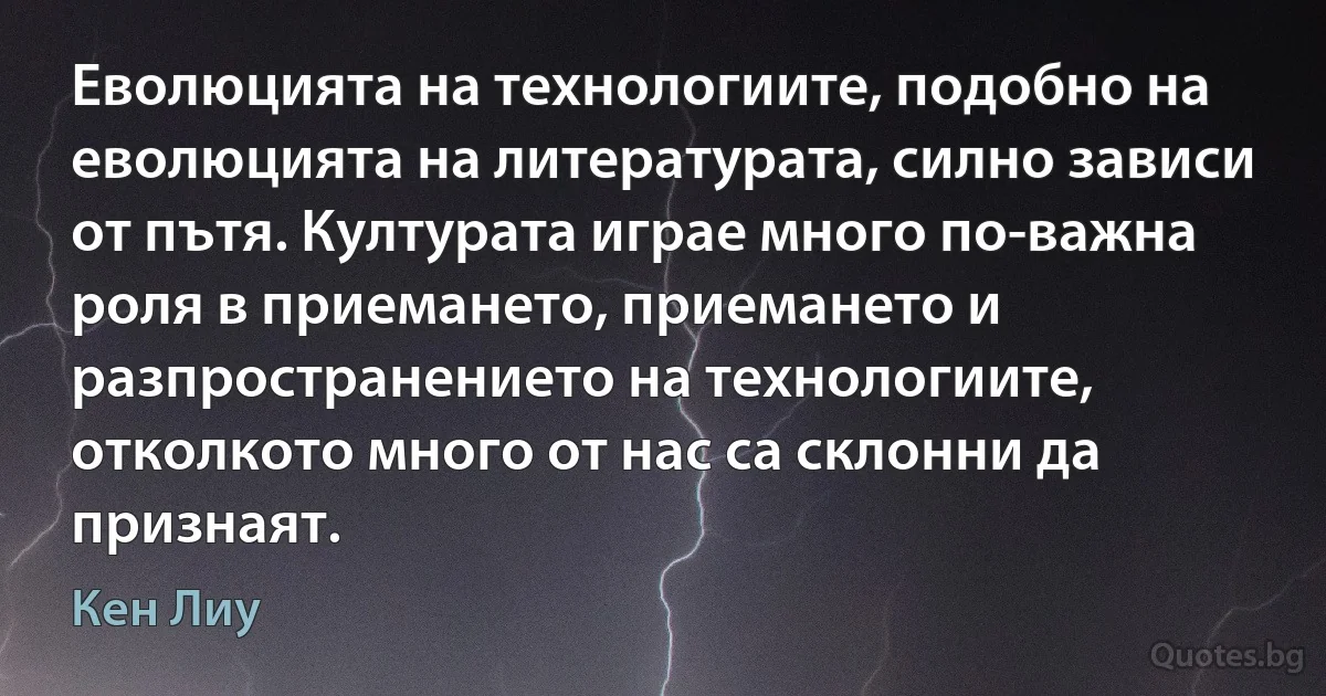 Еволюцията на технологиите, подобно на еволюцията на литературата, силно зависи от пътя. Културата играе много по-важна роля в приемането, приемането и разпространението на технологиите, отколкото много от нас са склонни да признаят. (Кен Лиу)