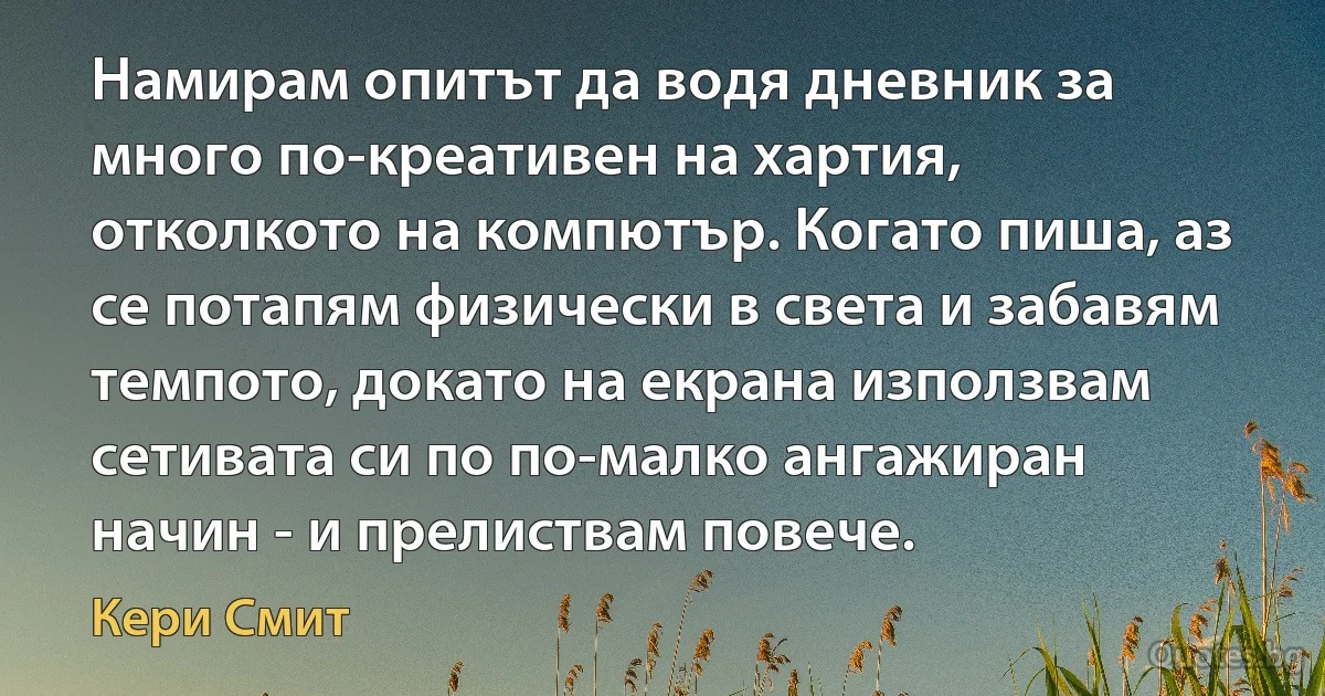 Намирам опитът да водя дневник за много по-креативен на хартия, отколкото на компютър. Когато пиша, аз се потапям физически в света и забавям темпото, докато на екрана използвам сетивата си по по-малко ангажиран начин - и прелиствам повече. (Кери Смит)