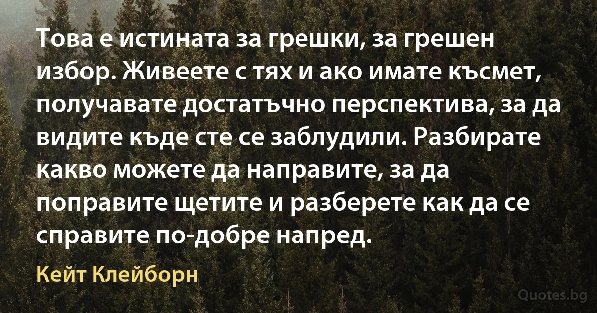 Това е истината за грешки, за грешен избор. Живеете с тях и ако имате късмет, получавате достатъчно перспектива, за да видите къде сте се заблудили. Разбирате какво можете да направите, за да поправите щетите и разберете как да се справите по-добре напред. (Кейт Клейборн)