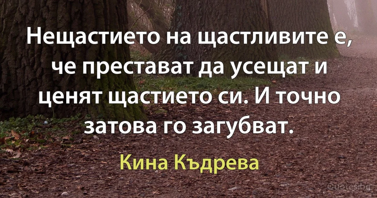 Нещастието на щастливите е, че престават да усещат и ценят щастието си. И точно затова го загубват. (Кина Къдрева)