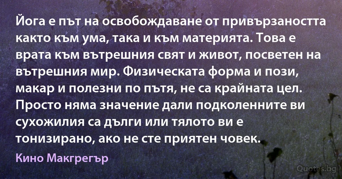 Йога е път на освобождаване от привързаността както към ума, така и към материята. Това е врата към вътрешния свят и живот, посветен на вътрешния мир. Физическата форма и пози, макар и полезни по пътя, не са крайната цел. Просто няма значение дали подколенните ви сухожилия са дълги или тялото ви е тонизирано, ако не сте приятен човек. (Кино Макгрегър)