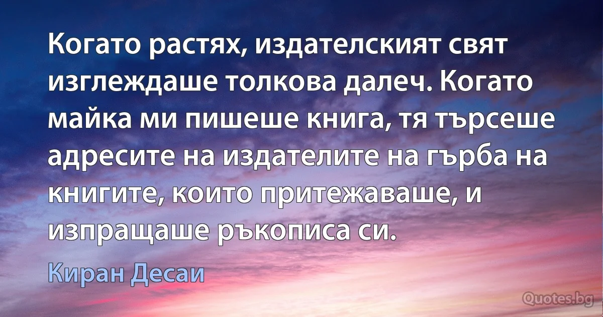 Когато растях, издателският свят изглеждаше толкова далеч. Когато майка ми пишеше книга, тя търсеше адресите на издателите на гърба на книгите, които притежаваше, и изпращаше ръкописа си. (Киран Десаи)