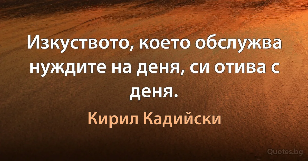 Изкуството, което обслужва нуждите на деня, си отива с деня. (Кирил Кадийски)