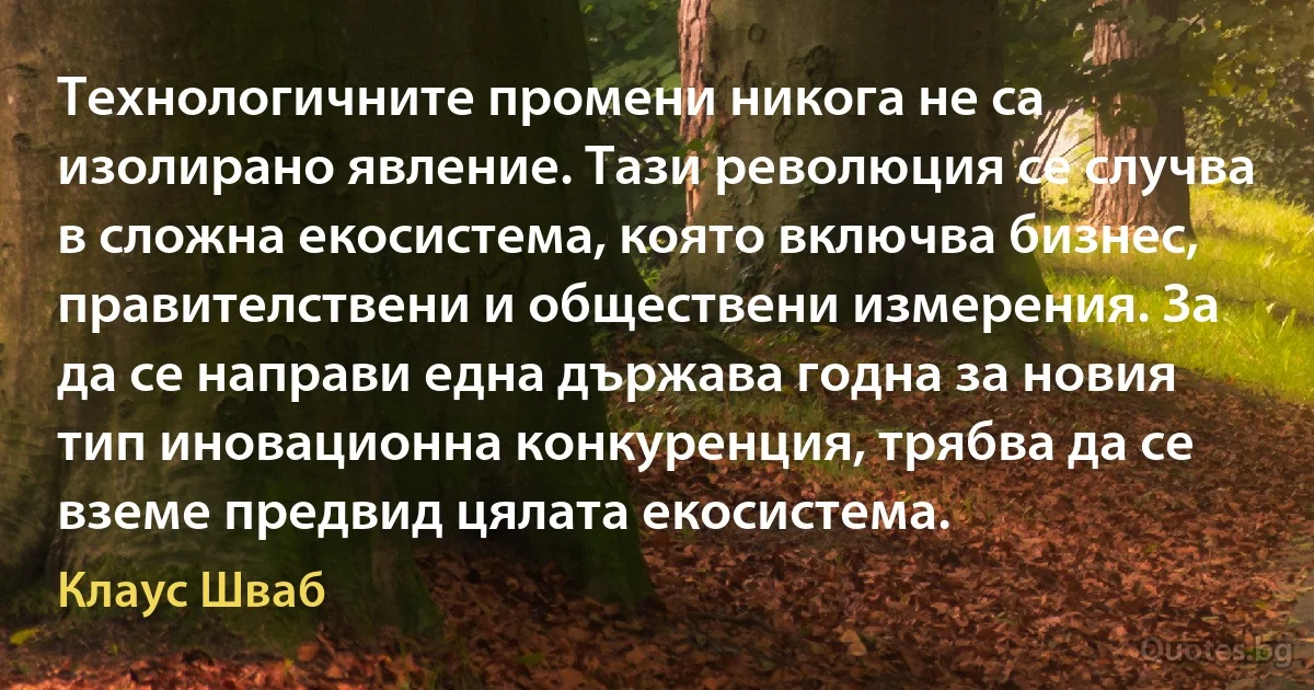 Технологичните промени никога не са изолирано явление. Тази революция се случва в сложна екосистема, която включва бизнес, правителствени и обществени измерения. За да се направи една държава годна за новия тип иновационна конкуренция, трябва да се вземе предвид цялата екосистема. (Клаус Шваб)