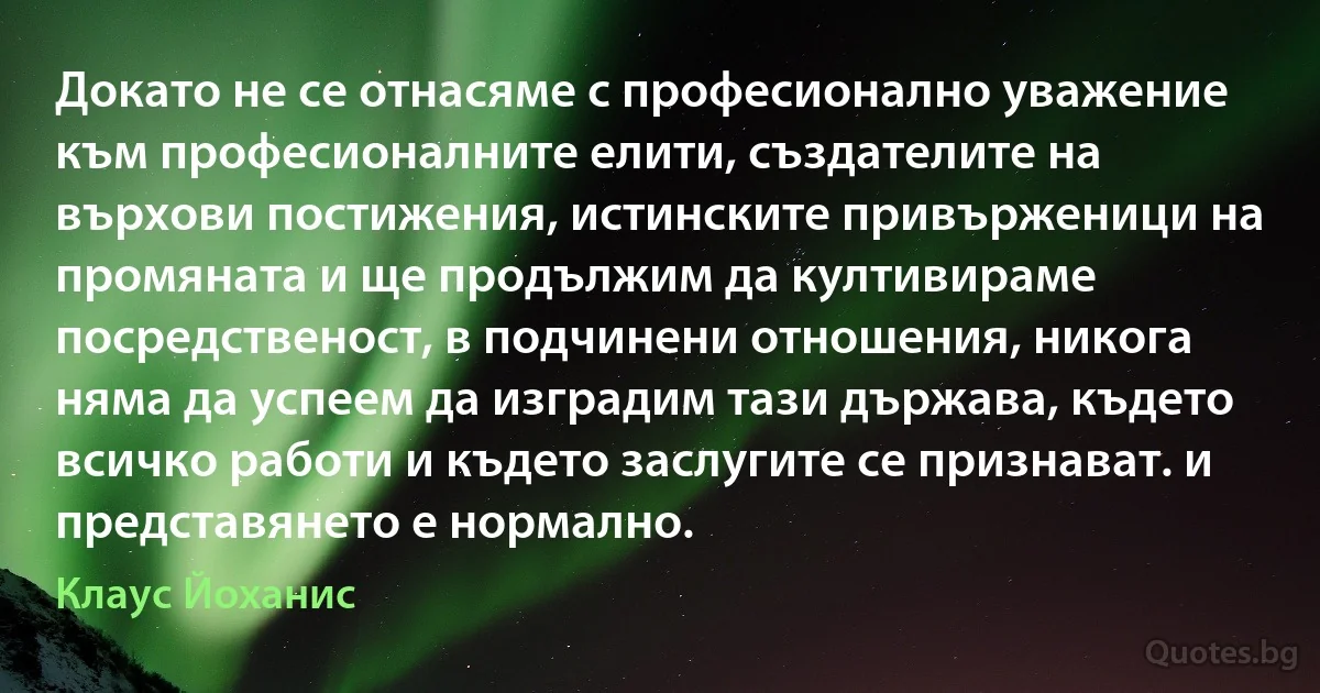 Докато не се отнасяме с професионално уважение към професионалните елити, създателите на върхови постижения, истинските привърженици на промяната и ще продължим да култивираме посредственост, в подчинени отношения, никога няма да успеем да изградим тази държава, където всичко работи и където заслугите се признават. и представянето е нормално. (Клаус Йоханис)