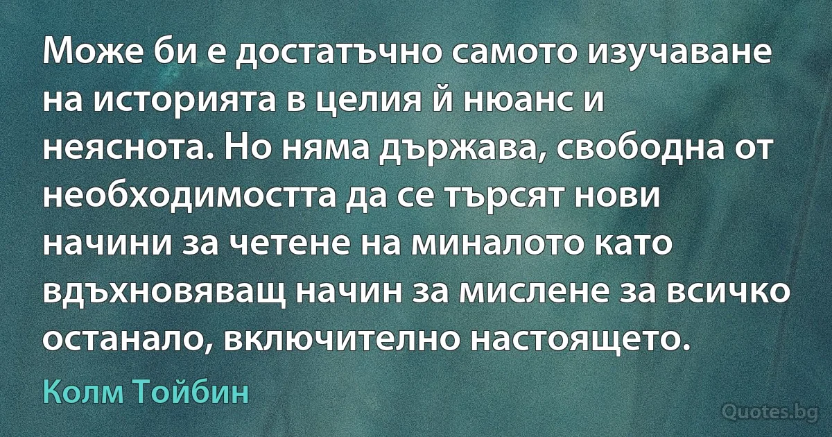 Може би е достатъчно самото изучаване на историята в целия й нюанс и неяснота. Но няма държава, свободна от необходимостта да се търсят нови начини за четене на миналото като вдъхновяващ начин за мислене за всичко останало, включително настоящето. (Колм Тойбин)