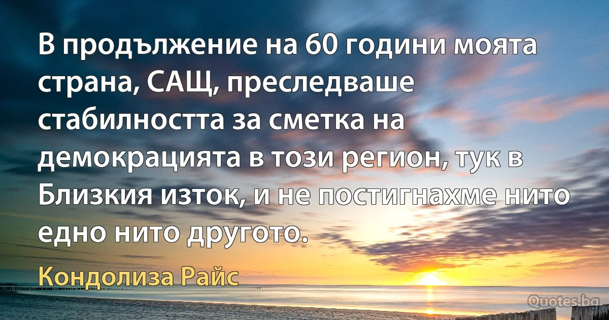 В продължение на 60 години моята страна, САЩ, преследваше стабилността за сметка на демокрацията в този регион, тук в Близкия изток, и не постигнахме нито едно нито другото. (Кондолиза Райс)