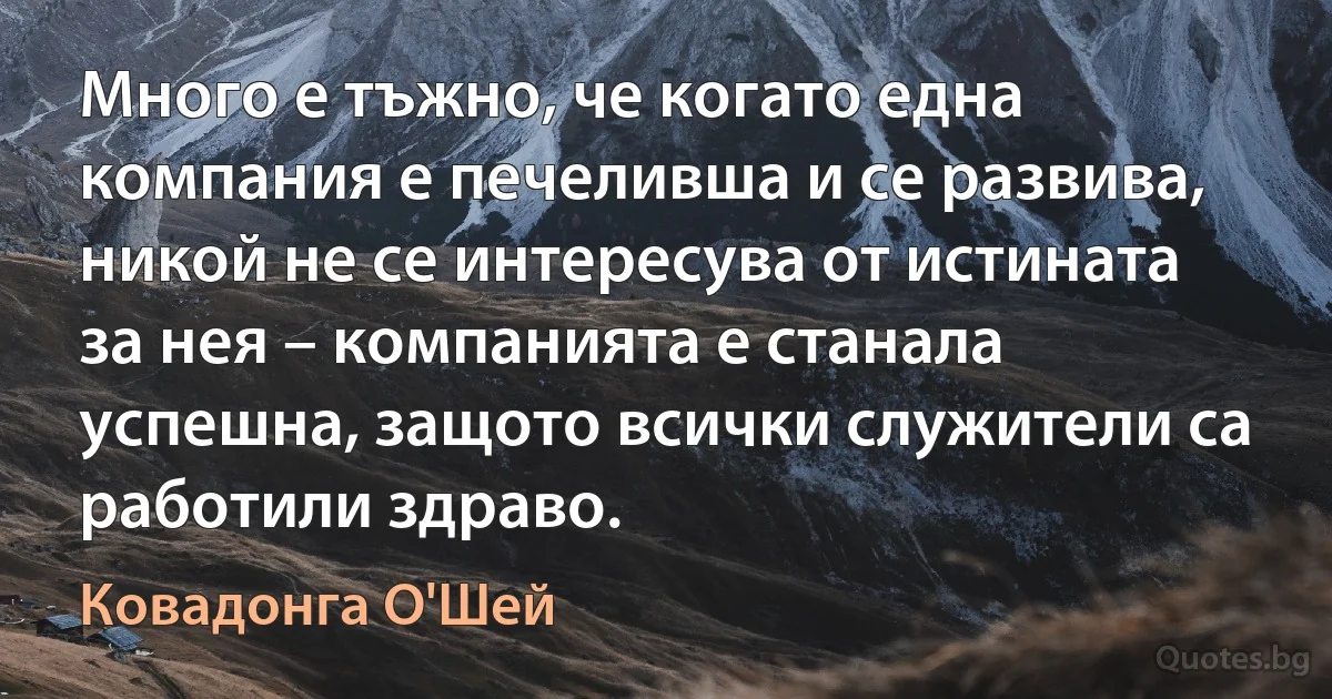 Много е тъжно, че когато една компания е печеливша и се развива, никой не се интересува от истината за нея – компанията е станала успешна, защото всички служители са работили здраво. (Ковадонга О'Шей)