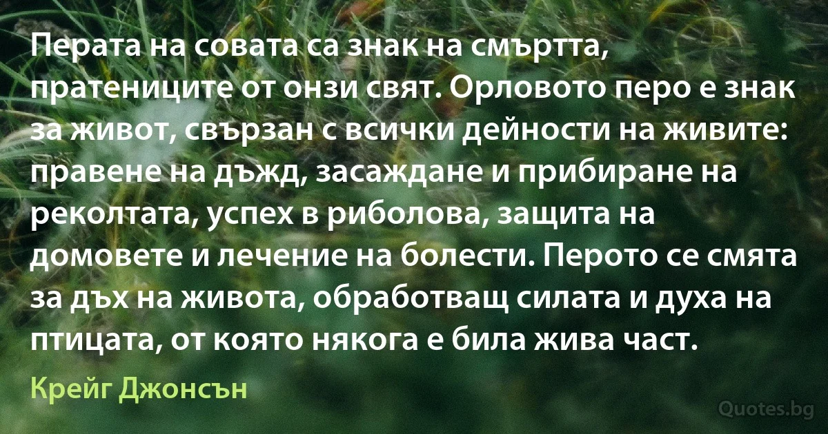 Перата на совата са знак на смъртта, пратениците от онзи свят. Орловото перо е знак за живот, свързан с всички дейности на живите: правене на дъжд, засаждане и прибиране на реколтата, успех в риболова, защита на домовете и лечение на болести. Перото се смята за дъх на живота, обработващ силата и духа на птицата, от която някога е била жива част. (Крейг Джонсън)