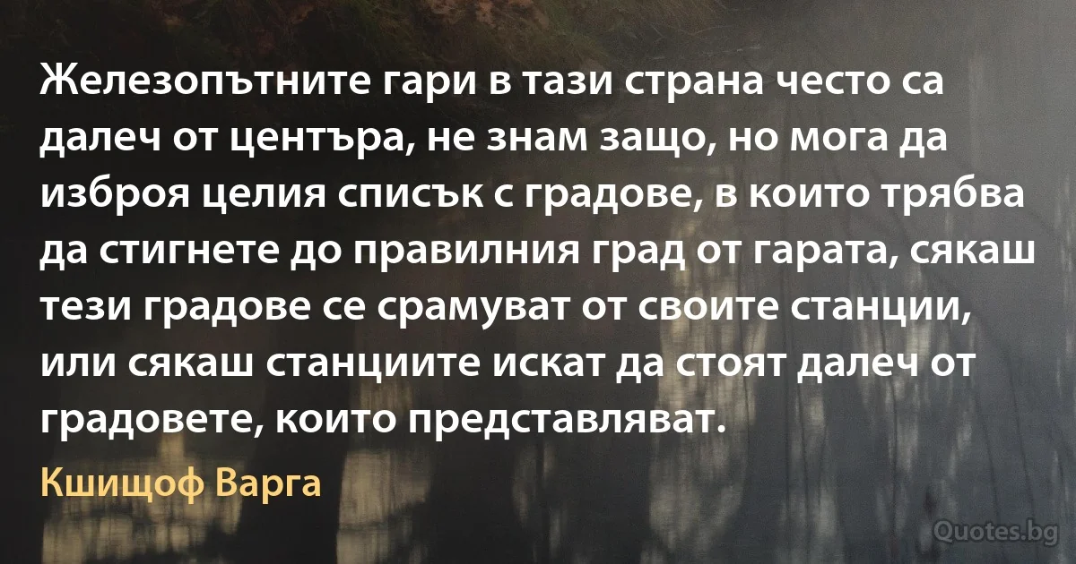 Железопътните гари в тази страна често са далеч от центъра, не знам защо, но мога да изброя целия списък с градове, в които трябва да стигнете до правилния град от гарата, сякаш тези градове се срамуват от своите станции, или сякаш станциите искат да стоят далеч от градовете, които представляват. (Кшищоф Варга)