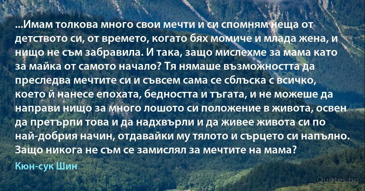 ...Имам толкова много свои мечти и си спомням неща от детството си, от времето, когато бях момиче и млада жена, и нищо не съм забравила. И така, защо мислехме за мама като за майка от самото начало? Тя нямаше възможността да преследва мечтите си и съвсем сама се сблъска с всичко, което й нанесе епохата, бедността и тъгата, и не можеше да направи нищо за много лошото си положение в живота, освен да претърпи това и да надхвърли и да живее живота си по най-добрия начин, отдавайки му тялото и сърцето си напълно. Защо никога не съм се замислял за мечтите на мама? (Кюн-сук Шин)