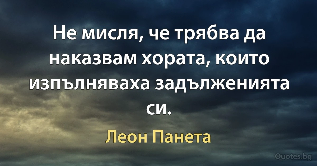 Не мисля, че трябва да наказвам хората, които изпълняваха задълженията си. (Леон Панета)